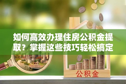 户县如何高效办理住房公积金提取？掌握这些技巧轻松搞定