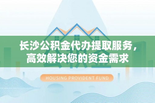 户县长沙公积金代办提取服务，高效解决您的资金需求
