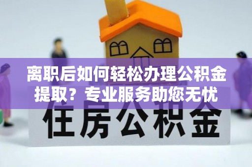 户县离职后如何轻松办理公积金提取？专业服务助您无忧