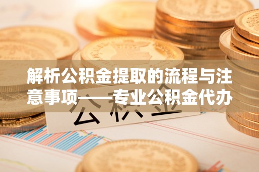户县解析公积金提取的流程与注意事项——专业公积金代办提取咨询服务