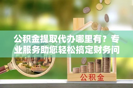 户县公积金提取代办哪里有？专业服务助您轻松搞定财务问题