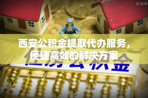 户县西安公积金提取代办服务，便捷高效的解决方案