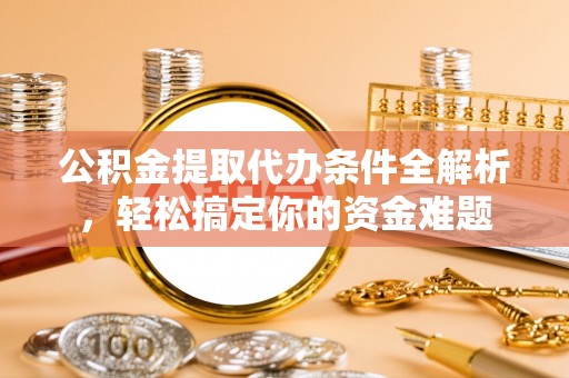 户县公积金提取代办条件全解析，轻松搞定你的资金难题