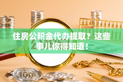 户县住房公积金代办提取？这些事儿你得知道！