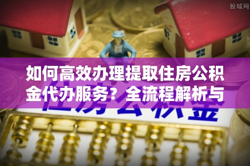 户县如何高效办理提取住房公积金代办服务？全流程解析与技巧分享