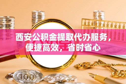 户县西安公积金提取代办服务，便捷高效，省时省心