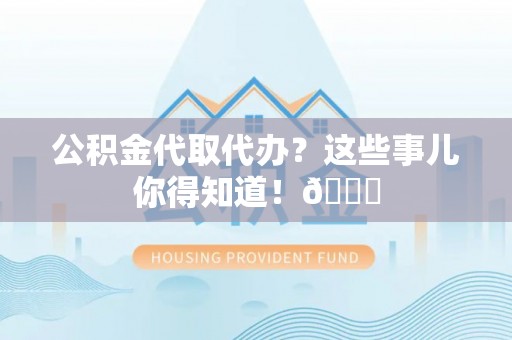 户县公积金代取代办？这些事儿你得知道！😎
