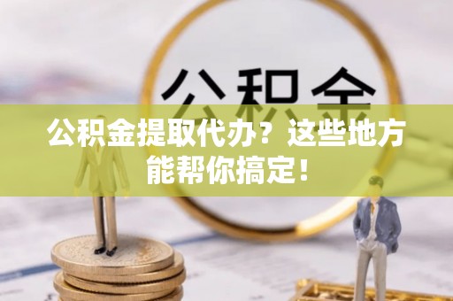 户县公积金提取代办？这些地方能帮你搞定！