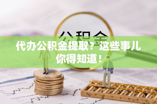 户县代办公积金提取？这些事儿你得知道！