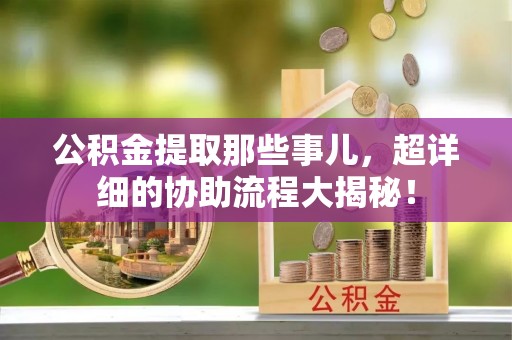 户县公积金提取那些事儿，超详细的协助流程大揭秘！