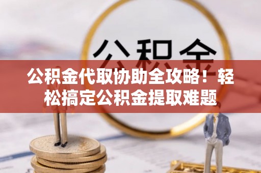 户县公积金代取协助全攻略！轻松搞定公积金提取难题