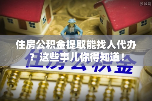 户县住房公积金提取能找人代办？这些事儿你得知道！