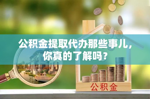 户县公积金提取代办那些事儿，你真的了解吗？