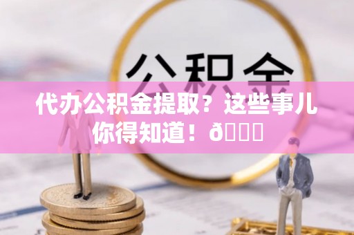 户县代办公积金提取？这些事儿你得知道！😎