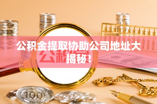 户县公积金提取协助公司地址大揭秘！