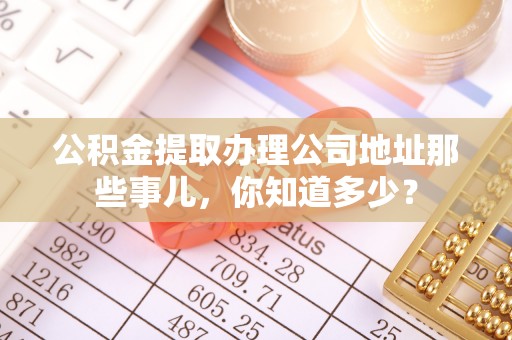 户县公积金提取办理公司地址那些事儿，你知道多少？