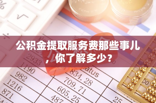 户县公积金提取服务费那些事儿，你了解多少？
