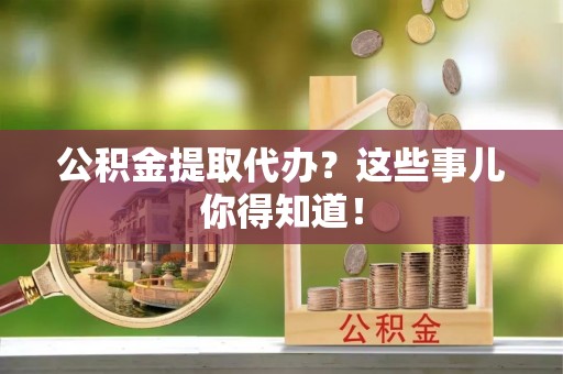 户县公积金提取代办？这些事儿你得知道！