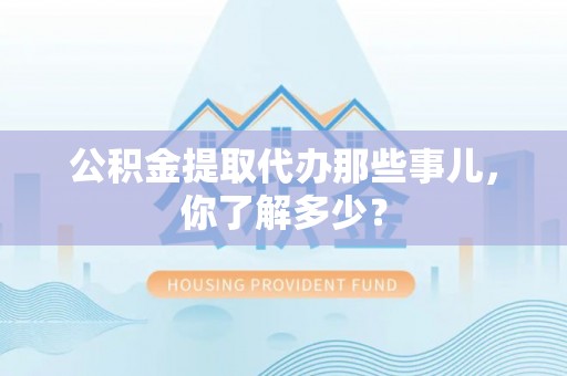户县公积金提取代办那些事儿，你了解多少？