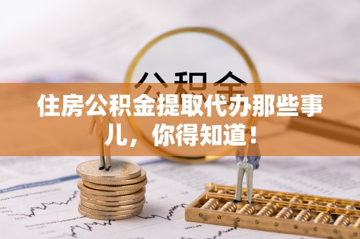 户县住房公积金提取代办那些事儿，你得知道！