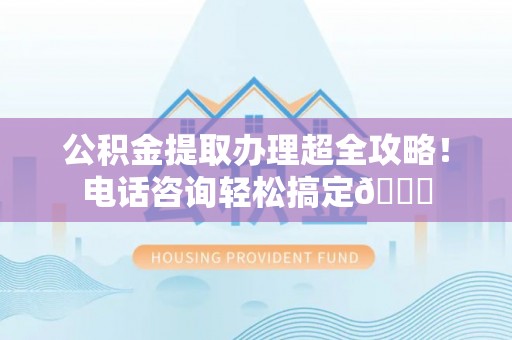 户县公积金提取办理超全攻略！电话咨询轻松搞定😎