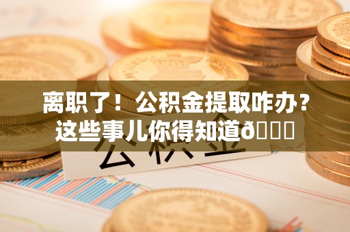户县离职了！公积金提取咋办？这些事儿你得知道😎
