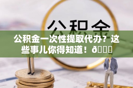 户县公积金一次性提取代办？这些事儿你得知道！😎