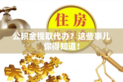 户县公积金提取代办？这些事儿你得知道！