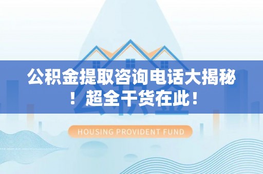户县公积金提取咨询电话大揭秘！超全干货在此！