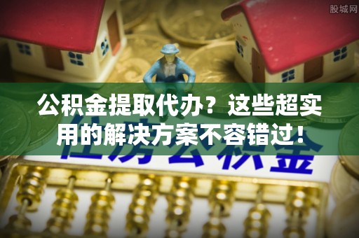 户县公积金提取代办？这些超实用的解决方案不容错过！