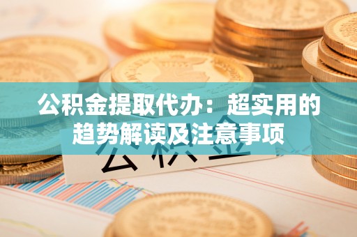 户县公积金提取代办：超实用的趋势解读及注意事项