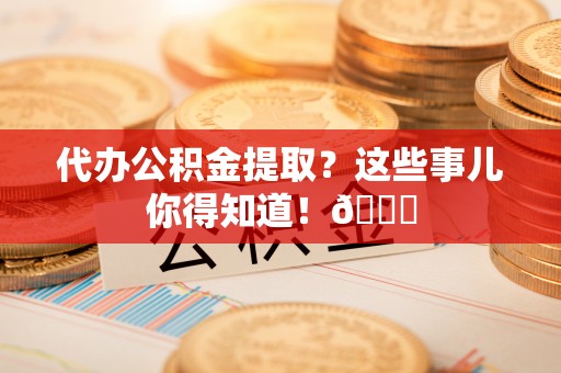 户县代办公积金提取？这些事儿你得知道！😎