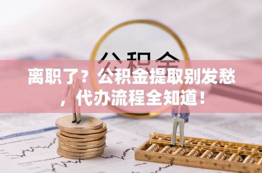 户县离职了？公积金提取别发愁，代办流程全知道！