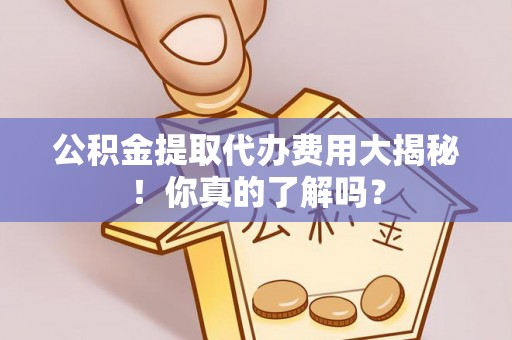 户县公积金提取代办费用大揭秘！你真的了解吗？