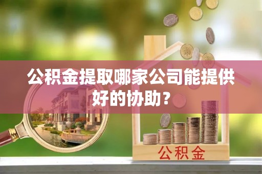 户县公积金提取哪家公司能提供好的协助？