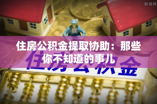 户县住房公积金提取协助：那些你不知道的事儿
