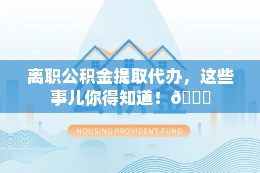 户县离职公积金提取代办，这些事儿你得知道！😎