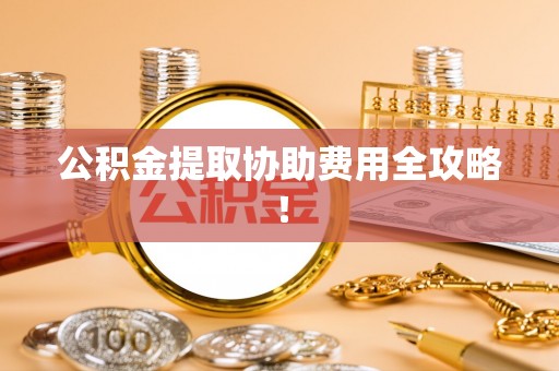 户县公积金提取协助费用全攻略！