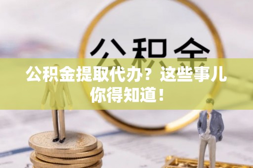 户县公积金提取代办？这些事儿你得知道！