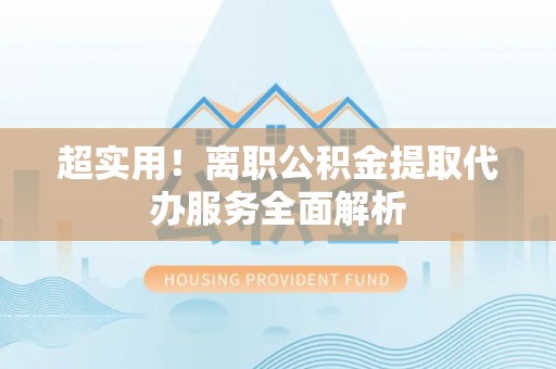 户县超实用！离职公积金提取代办服务全面解析