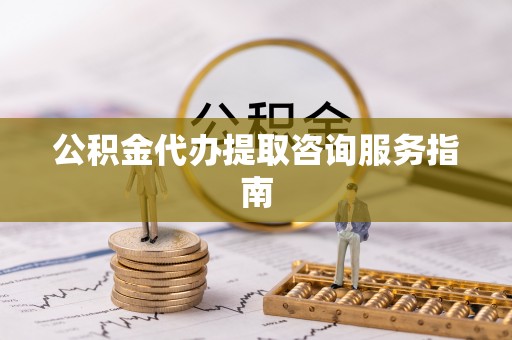 户县公积金代办提取咨询服务指南