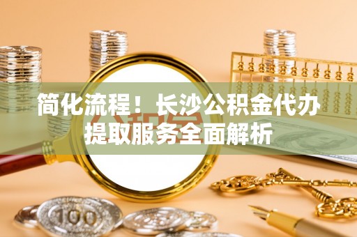 户县简化流程！长沙公积金代办提取服务全面解析