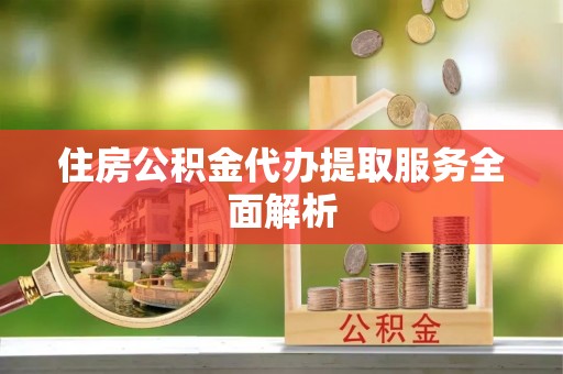 户县住房公积金代办提取服务全面解析