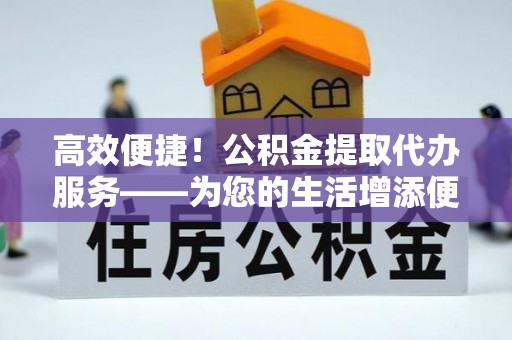 户县高效便捷！公积金提取代办服务——为您的生活增添便利